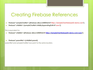 Creating Firebase References
 Firebase* sampleChatRef = [[Firebase alloc] initWithUrl:@“https://SampleChat.firebaseIO-demo.com"];
 Firebase* childRef = [sampleChatRef childByAppendingPath:@“users"];
This is equivalent to:
 Firebase* childRef = [[Firebase alloc] initWithUrl:@“https://SampleChat.firebaseIO-demo.com/users"];
 Firebase* parentRef = [childRef parent];
parentRef and sampleChatRef now point to the same location.
 