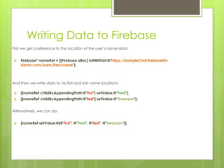 Writing Data to Firebase
First we get a reference to the location of the user’s name data:
 Firebase* nameRef = [[Firebase alloc] initWithUrl:@"https://SampleChat.firebaseIO-
demo.com/users/fred/name"];
And then we write data to his first and last name locations:
 [[nameRef childByAppendingPath:@"first"] setValue:@"Fred"];
 [[nameRef childByAppendingPath:@"last"] setValue:@“Swanson"];
Alternatively, we can do:
 [nameRef setValue:@{@"first": @"Fred", @"last": @"Swanson"}];
 
