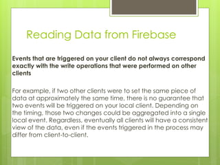 Reading Data from Firebase
Events that are triggered on your client do not always correspond
exactly with the write operations that were performed on other
clients
For example, if two other clients were to set the same piece of
data at approximately the same time, there is no guarantee that
two events will be triggered on your local client. Depending on
the timing, those two changes could be aggregated into a single
local event. Regardless, eventually all clients will have a consistent
view of the data, even if the events triggered in the process may
differ from client-to-client.
 