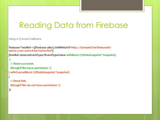 Reading Data from Firebase
Using a Cancel Callback:
Firebase* fredRef = [[Firebase alloc] initWithUrl:@"https://SampleChat.firebaseIO-
demo.com/users/fred/name/first"];
[fredRef observeEventType:FEventTypeValue withBlock:^(FDataSnapshot *snapshot)
{
// Read succeeds.
NSLog(@"We have permission.");
} withCancelBlock:^(FDataSnapshot *snapshot)
{
// Read fails.
NSLog(@"We do not have permission.");
}];
 