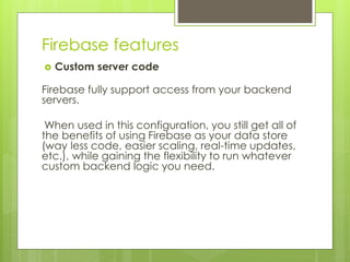 Firebase features
 Custom server code
Firebase fully support access from your backend
servers.
When used in this configuration, you still get all of
the benefits of using Firebase as your data store
(way less code, easier scaling, real-time updates,
etc.), while gaining the flexibility to run whatever
custom backend logic you need.
 