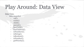 Play Around: Data View
Data View:
- data snapshot
- val();
- exists()
- child();
- parent();
- hasChild();
- hasChildren();
- isNumbers();
- isString();
- isBoolean();
- isNumber();
- getPriority();
 