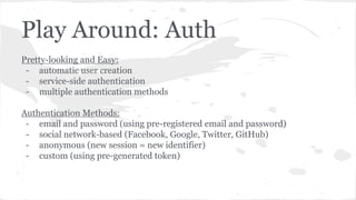 Play Around: Auth
Pretty-looking and Easy:
- automatic user creation
- service-side authentication
- multiple authentication methods
Authentication Methods:
- email and password (using pre-registered email and password)
- social network-based (Facebook, Google, Twitter, GitHub)
- anonymous (new session = new identifier)
- custom (using pre-generated token)
 