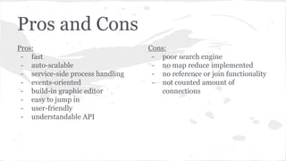 Pros and Cons
Pros:
- fast
- auto-scalable
- service-side process handling
- events-oriented
- build-in graphic editor
- easy to jump in
- user-friendly
- understandable API
Cons:
- poor search engine
- no map reduce implemented
- no reference or join functionality
- not counted amount of
connections
 