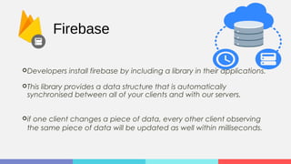 Firebase
Developers install firebase by including a library in their applications.
This library provides a data structure that is automatically
synchronised between all of your clients and with our servers.
if one client changes a piece of data, every other client observing
the same piece of data will be updated as well within milliseconds.
 