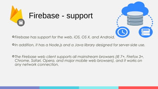 Firebase - support
Firebase has support for the web, iOS, OS X, and Android.
In addition, it has a Node.js and a Java library designed for server-side use.
The Firebase web client supports all mainstream browsers (IE 7+, Firefox 3+,
Chrome, Safari, Opera, and major mobile web browsers), and it works on
any network connection.
 