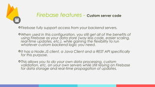 Firebase features - Custom server code
Firebase fully support access from your backend servers.
When used in this configuration, you still get all of the benefits of
using Firebase as your data store (way less code, easier scaling,
real-time updates, etc.), while gaining the flexibility to run
whatever custom backend logic you need.
It has a Node.JS client, a Java Client and a REST API specifically
for this purpose.
This allows you to do your own data processing, custom
validation, etc. on your own servers while still relying on Firebase
for data storage and real-time propagation of updates.
 