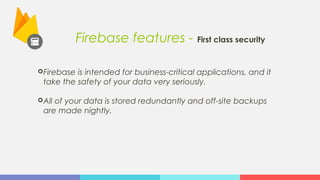 Firebase features - First class security
Firebase is intended for business-critical applications, and it
take the safety of your data very seriously.
All of your data is stored redundantly and off-site backups
are made nightly.
 