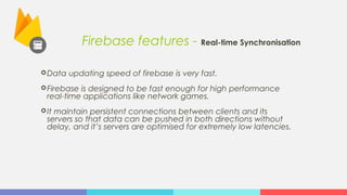 Firebase features - Real-time Synchronisation
Data updating speed of firebase is very fast.
Firebase is designed to be fast enough for high performance
real-time applications like network games.
It maintain persistent connections between clients and its
servers so that data can be pushed in both directions without
delay, and it’s servers are optimised for extremely low latencies.
 