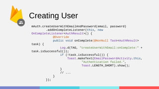 Creating User
mAuth.createUserWithEmailAndPassword(email, password)
.addOnCompleteListener(this, new
OnCompleteListener<AuthResult>() {
@Override
public void onComplete(@NonNull Task<AuthResult>
task) {
Log.d(TAG, "createUserWithEmail:onComplete:" +
task.isSuccessful());
if (!task.isSuccessful()) {
Toast.makeText(EmailPasswordActivity.this,
"Authentication failed.",
Toast.LENGTH_SHORT).show();
}
// ...
}
});
 