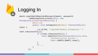 Logging In
mAuth.signInWithEmailAndPassword(email, password)
.addOnCompleteListener(this, new
OnCompleteListener<AuthResult>() {
@Override
public void onComplete(@NonNull Task<AuthResult>
task) {
Log.d(TAG, “signInWithEmail:onComplete:" +
task.isSuccessful());
if (!task.isSuccessful()) {
Toast.makeText(EmailPasswordActivity.this,
"Authentication failed.",
Toast.LENGTH_SHORT).show();
}
// ...
}
});
 