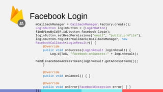 Facebook Login
mCallbackManager = CallbackManager.Factory.create();
LoginButton loginButton = (LoginButton)
findViewById(R.id.button_facebook_login);
loginButton.setReadPermissions("email", "public_profile");
loginButton.registerCallback(mCallbackManager, new
FacebookCallback<LoginResult>() {
@Override
public void onSuccess(LoginResult loginResult) {
Log.d(TAG, "facebook:onSuccess:" + loginResult);
handleFacebookAccessToken(loginResult.getAccessToken());
}
@Override
public void onCancel() { }
@Override
public void onError(FacebookException error) { }
});
 