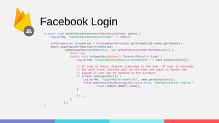 Facebook Login
private void handleFacebookAccessToken(AccessToken token) {
Log.d(TAG, "handleFacebookAccessToken:" + token);
AuthCredential credential = FacebookAuthProvider.getCredential(token.getToken());
mAuth.signInWithCredential(credential)
.addOnCompleteListener(this, new OnCompleteListener<AuthResult>() {
@Override
public void onComplete(@NonNull Task<AuthResult> task) {
Log.d(TAG, "signInWithCredential:onComplete:" + task.isSuccessful());
// If sign in fails, display a message to the user. If sign in succeeds
// the auth state listener will be notified and logic to handle the
// signed in user can be handled in the listener.
if (!task.isSuccessful()) {
Log.w(TAG, "signInWithCredential", task.getException());
Toast.makeText(FacebookLoginActivity.this, "Authentication failed.",
Toast.LENGTH_SHORT).show();
}
// ...
}
});
}
 