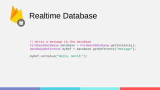 Realtime Database
// Write a message to the database
FirebaseDatabase database = FirebaseDatabase.getInstance();
DatabaseReference myRef = database.getReference("message");
myRef.setValue("Hello, World!");
 