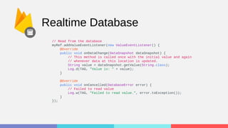 Realtime Database
// Read from the database
myRef.addValueEventListener(new ValueEventListener() {
@Override
public void onDataChange(DataSnapshot dataSnapshot) {
// This method is called once with the initial value and again
// whenever data at this location is updated.
String value = dataSnapshot.getValue(String.class);
Log.d(TAG, "Value is: " + value);
}
@Override
public void onCancelled(DatabaseError error) {
// Failed to read value
Log.w(TAG, "Failed to read value.", error.toException());
}
});
 