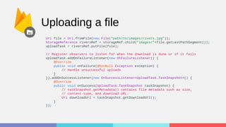 Uploading a file
Uri file = Uri.fromFile(new File("path/to/images/rivers.jpg"));
StorageReference riversRef = storageRef.child("images/"+file.getLastPathSegment());
uploadTask = riversRef.putFile(file);
// Register observers to listen for when the download is done or if it fails
uploadTask.addOnFailureListener(new OnFailureListener() {
@Override
public void onFailure(@NonNull Exception exception) {
// Handle unsuccessful uploads
}
}).addOnSuccessListener(new OnSuccessListener<UploadTask.TaskSnapshot>() {
@Override
public void onSuccess(UploadTask.TaskSnapshot taskSnapshot) {
// taskSnapshot.getMetadata() contains file metadata such as size,
// content-type, and download URL.
Uri downloadUrl = taskSnapshot.getDownloadUrl();
}
});
 