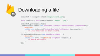 Downloading a file
islandRef = storageRef.child("images/island.jpg");
File localFile = File.createTempFile("images", "jpg");
islandRef.getFile(localFile)
.addOnSuccessListener(new OnSuccessListener<FileDownloadTask.TaskSnapshot>() {
@Override
public void onSuccess(FileDownloadTask.TaskSnapshot taskSnapshot) {
// Local temp file has been created
}
}).addOnFailureListener(new OnFailureListener() {
@Override
public void onFailure(@NonNull Exception exception) {
// Handle any errors
}
});
 