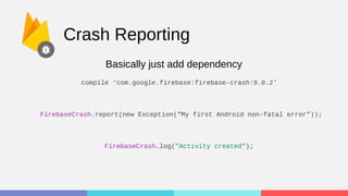 Crash Reporting
FirebaseCrash.report(new Exception("My first Android non-fatal error"));
FirebaseCrash.log("Activity created");
Basically just add dependency
compile 'com.google.firebase:firebase-crash:9.0.2'
 