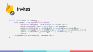 Invites
private void onInviteClicked() {
Intent intent = new AppInviteInvitation
.IntentBuilder(getString(R.string.invitation_title))
.setMessage(getString(R.string.invitation_message))
.setDeepLink(Uri.parse(getString(R.string.invitation_deep_link)))
.setCustomImage(Uri.parse(getString(R.string.invitation_custom_image)))
.setCallToActionText(getString(R.string.invitation_cta))
.build();
startActivityForResult(intent, REQUEST_INVITE);
}
 