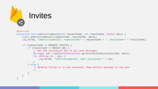 Invites
@Override
protected void onActivityResult(int requestCode, int resultCode, Intent data) {
super.onActivityResult(requestCode, resultCode, data);
Log.d(TAG, "onActivityResult: requestCode=" + requestCode + ", resultCode=" + resultCode);
if (requestCode == REQUEST_INVITE) {
if (resultCode == RESULT_OK) {
// Get the invitation IDs of all sent messages
String[] ids = AppInviteInvitation.getInvitationIds(resultCode, data);
for (String id : ids) {
Log.d(TAG, "onActivityResult: sent invitation " + id);
}
} else {
// Sending failed or it was canceled, show failure message to the user
// ...
}
}
}
 