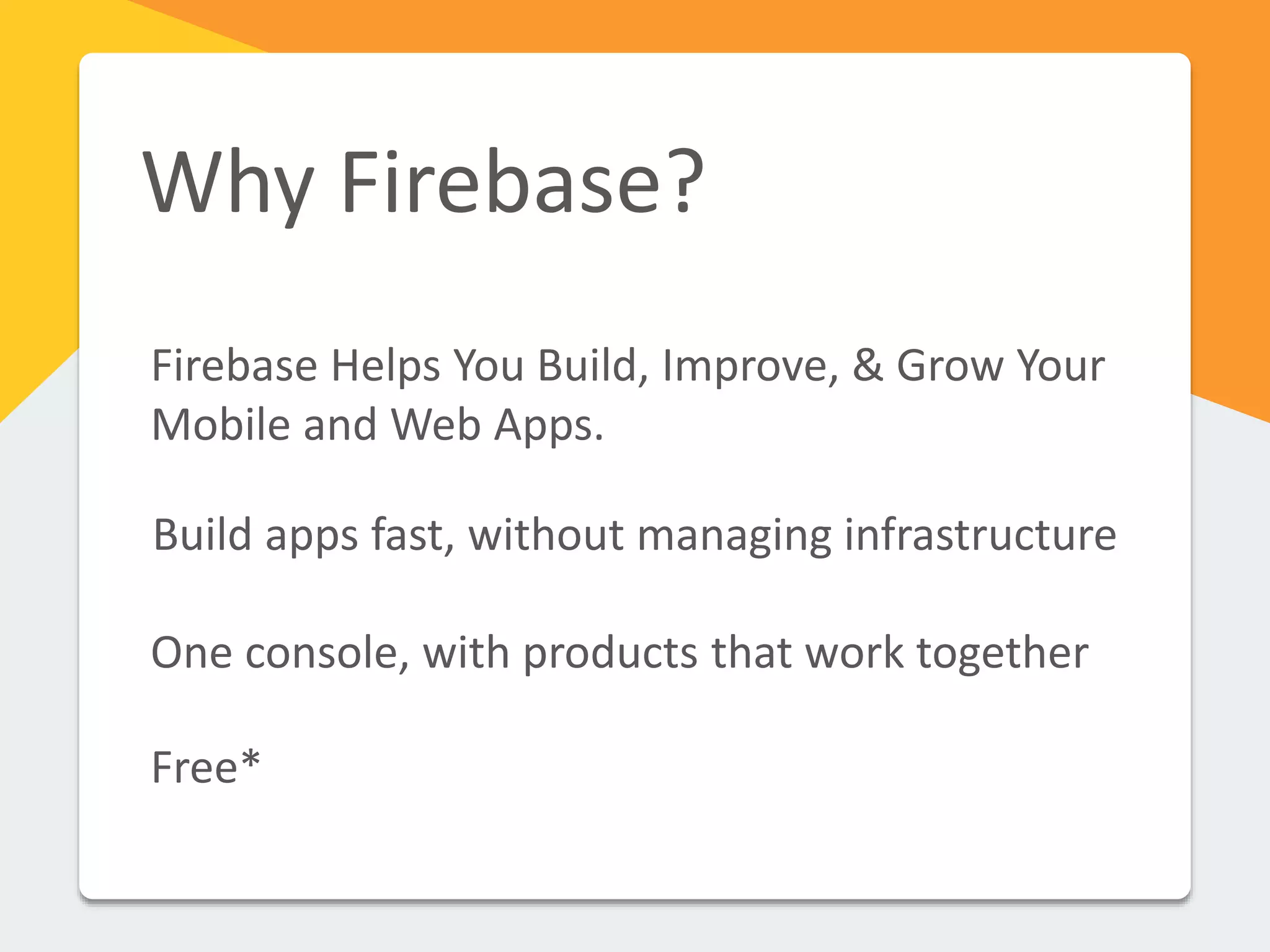 Why Firebase?
Firebase Helps You Build, Improve, & Grow Your
Mobile and Web Apps.
Build apps fast, without managing infrastructure
One console, with products that work together
Free*
 
