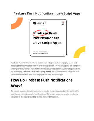 Firebase Push Notification in JavaScript Apps
Firebase Push notification have become an integral part of engaging users and
keeping them connected with your web application. In this blog post, we’ll explore
the implementation of push notifications using Firebase for JavaScript applications.
By leveraging Firebase Cloud Messaging (FCM), we can seamlessly integrate real-
time communication and user engagement into our web apps.
How Do Firebase Push Notifications
Work?
To enable push notifications on your website, the process starts with seeking the
user’s permission to receive notifications. If the user agrees, a service worker is
installed in the background to handle these notifications.
 
