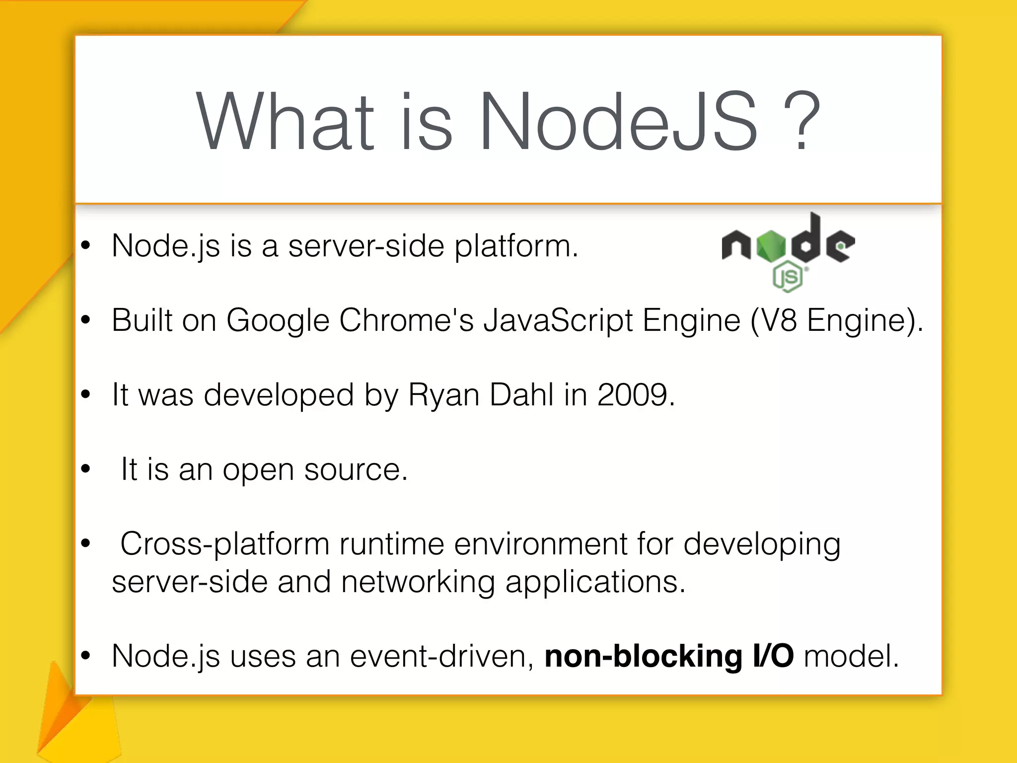 • Node.js is a server-side platform.
• Built on Google Chrome's JavaScript Engine (V8 Engine).
• It was developed by Ryan Dahl in 2009.
• It is an open source.
• Cross-platform runtime environment for developing
server-side and networking applications.
• Node.js uses an event-driven, non-blocking I/O model.
What is NodeJS ?
 