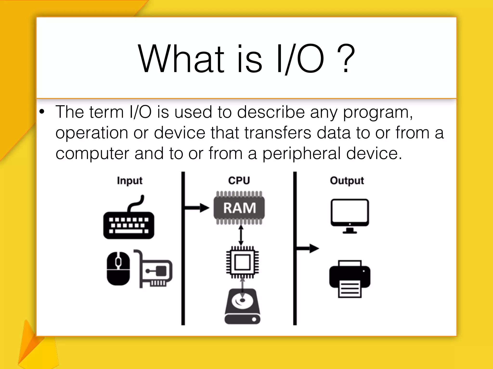 • The term I/O is used to describe any program,
operation or device that transfers data to or from a
computer and to or from a peripheral device.
What is I/O ?
 