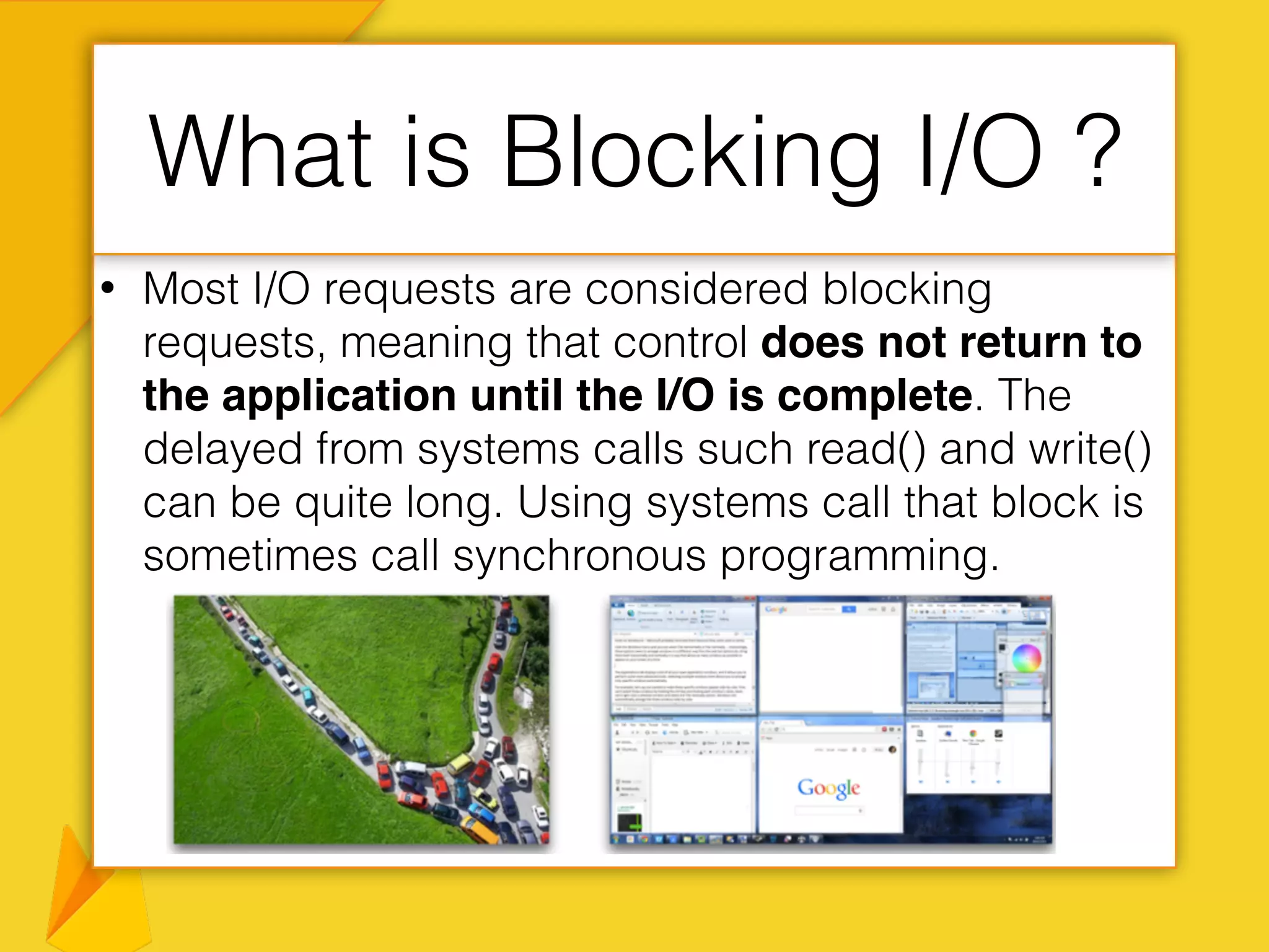 • Most I/O requests are considered blocking
requests, meaning that control does not return to
the application until the I/O is complete. The
delayed from systems calls such read() and write()
can be quite long. Using systems call that block is
sometimes call synchronous programming.
What is Blocking I/O ?
 