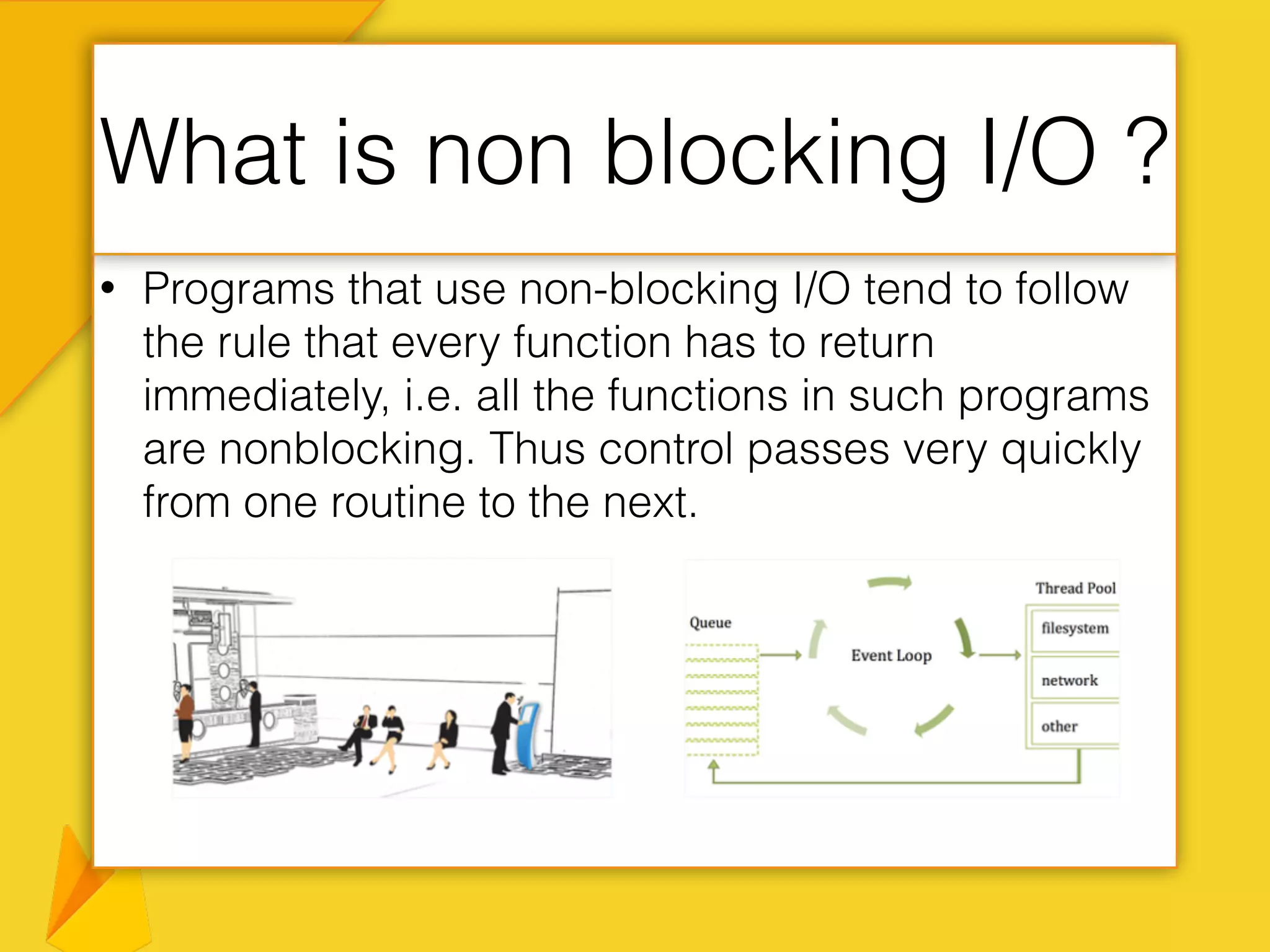 • Programs that use non-blocking I/O tend to follow
the rule that every function has to return
immediately, i.e. all the functions in such programs
are nonblocking. Thus control passes very quickly
from one routine to the next.
What is non blocking I/O ?
 