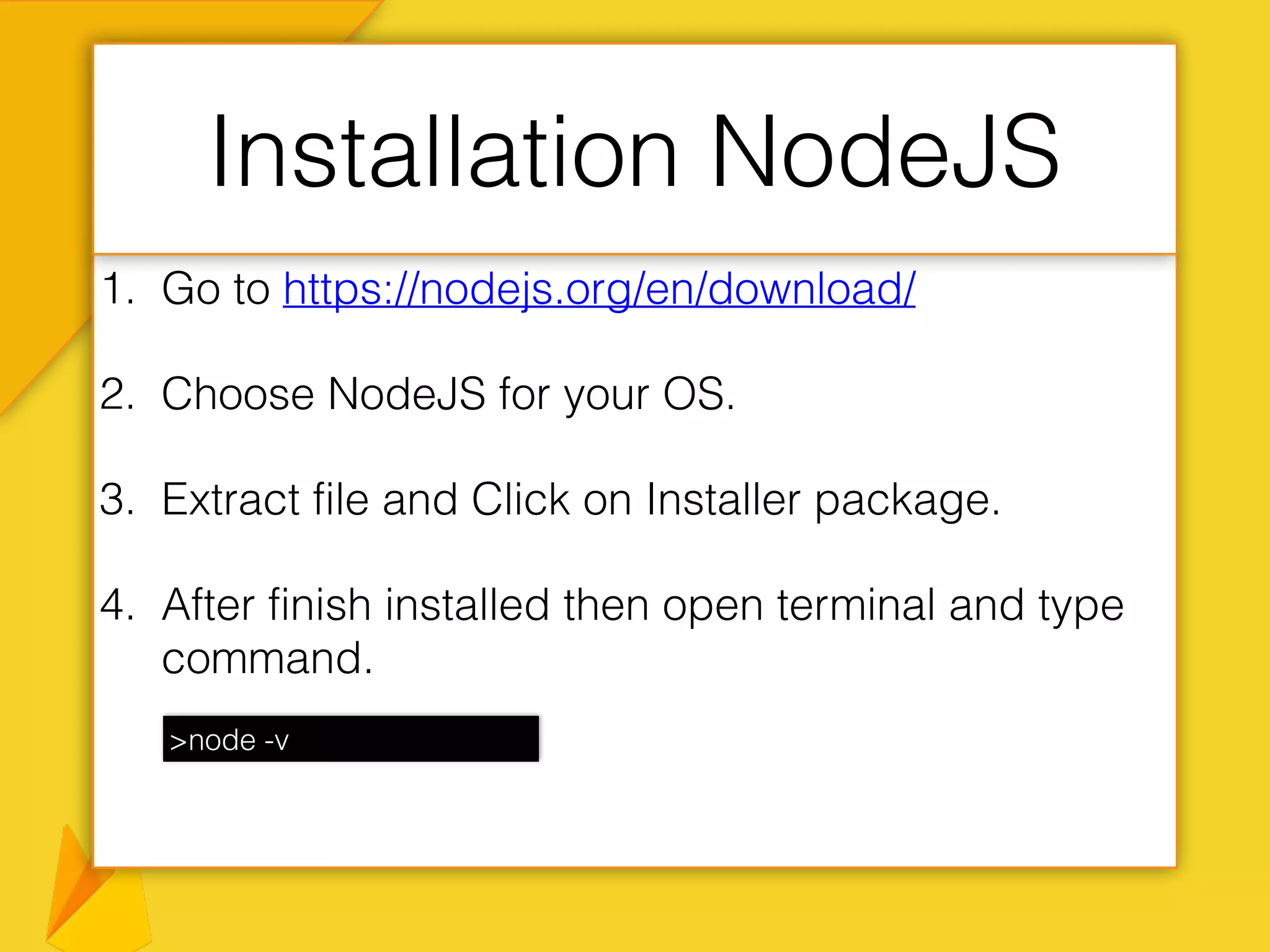 1. Go to https://nodejs.org/en/download/
2. Choose NodeJS for your OS.
3. Extract file and Click on Installer package.
4. After finish installed then open terminal and type
command.
Installation NodeJS
>node -v
 