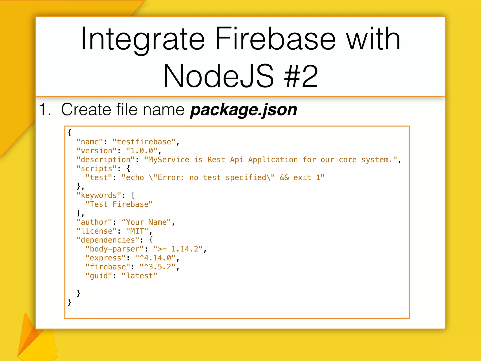1. Create file name package.json
Integrate Firebase with
NodeJS #2
{
"name": "testfirebase",
"version": "1.0.0",
"description": "MyService is Rest Api Application for our core system.",
"scripts": {
"test": "echo "Error: no test specified" && exit 1"
},
"keywords": [
"Test Firebase"
],
"author": “Your Name",
"license": "MIT",
"dependencies": {
"body-parser": ">= 1.14.2",
"express": "^4.14.0",
"firebase": "^3.5.2",
"guid": "latest"
}
}
 