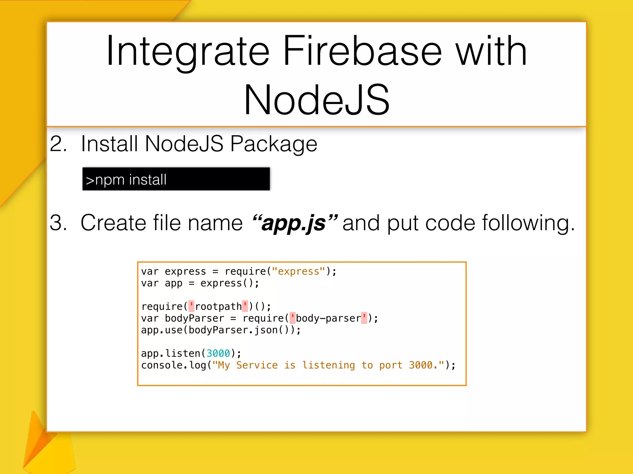 2. Install NodeJS Package
3. Create file name “app.js” and put code following.
Integrate Firebase with
NodeJS
>npm install
var express = require("express");
var app = express();
require('rootpath')();
var bodyParser = require('body-parser');
app.use(bodyParser.json());
app.listen(3000);
console.log("My Service is listening to port 3000.");
 