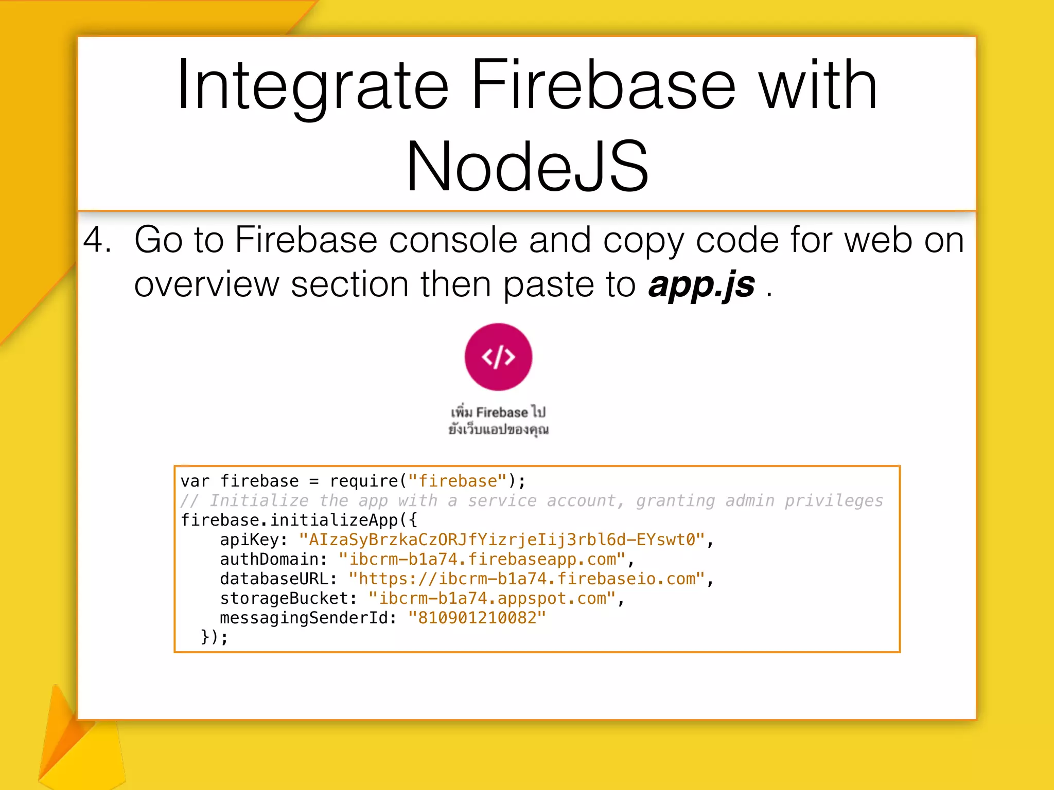4. Go to Firebase console and copy code for web on
overview section then paste to app.js .
Integrate Firebase with
NodeJS
var firebase = require("firebase");
// Initialize the app with a service account, granting admin privileges
firebase.initializeApp({
apiKey: "AIzaSyBrzkaCzORJfYizrjeIij3rbl6d-EYswt0",
authDomain: "ibcrm-b1a74.firebaseapp.com",
databaseURL: "https://ibcrm-b1a74.firebaseio.com",
storageBucket: "ibcrm-b1a74.appspot.com",
messagingSenderId: "810901210082"
});
 