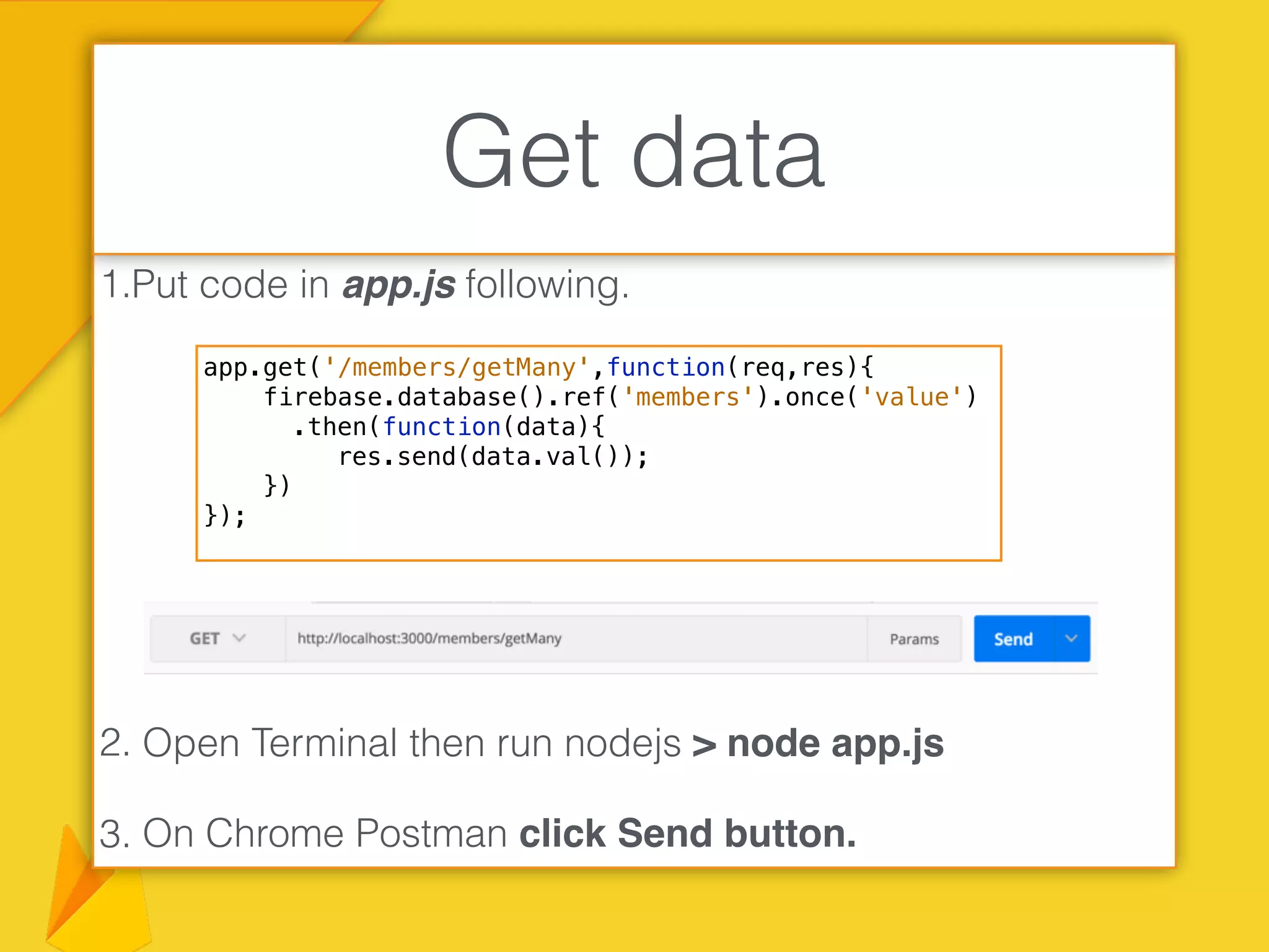 1.Put code in app.js following.
2. Open Terminal then run nodejs > node app.js
3. On Chrome Postman click Send button.
Get data
app.get('/members/getMany',function(req,res){
firebase.database().ref('members').once('value')
.then(function(data){
res.send(data.val());
})
});
 