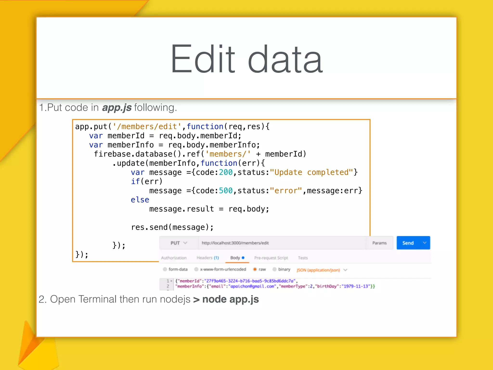 1.Put code in app.js following.
2. Open Terminal then run nodejs > node app.js
Edit data
app.put('/members/edit',function(req,res){
var memberId = req.body.memberId;
var memberInfo = req.body.memberInfo;
firebase.database().ref('members/' + memberId)
.update(memberInfo,function(err){
var message ={code:200,status:"Update completed"}
if(err)
message ={code:500,status:"error",message:err}
else
message.result = req.body;
res.send(message);
});
});
 