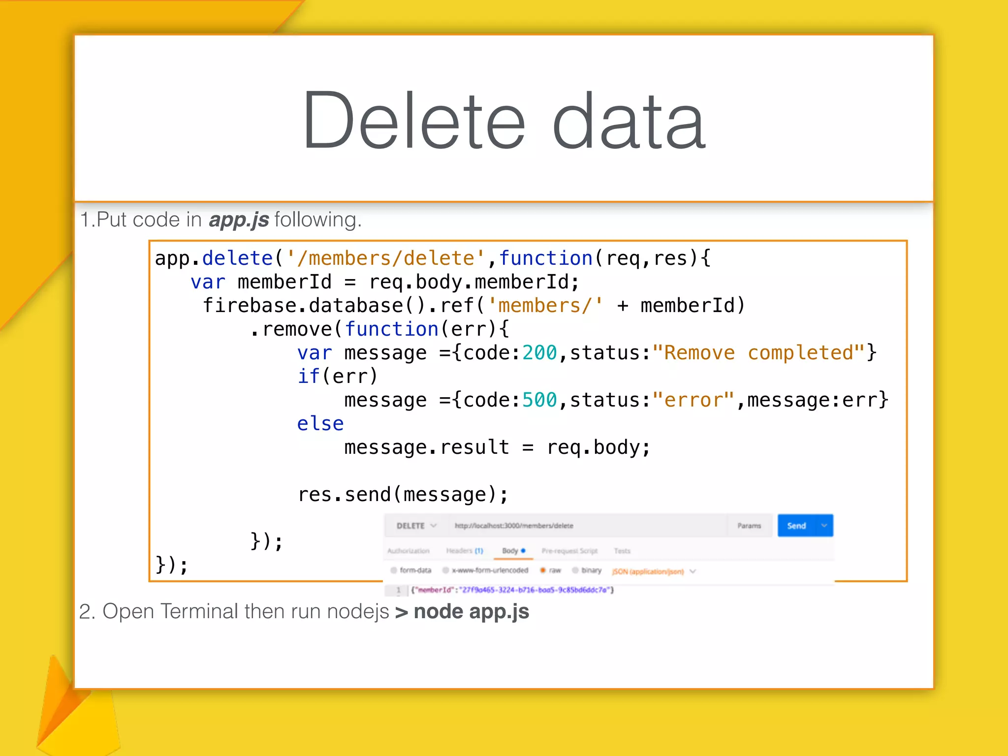 1.Put code in app.js following.
2. Open Terminal then run nodejs > node app.js
Delete data
app.delete('/members/delete',function(req,res){
var memberId = req.body.memberId;
firebase.database().ref('members/' + memberId)
.remove(function(err){
var message ={code:200,status:"Remove completed"}
if(err)
message ={code:500,status:"error",message:err}
else
message.result = req.body;
res.send(message);
});
});
 