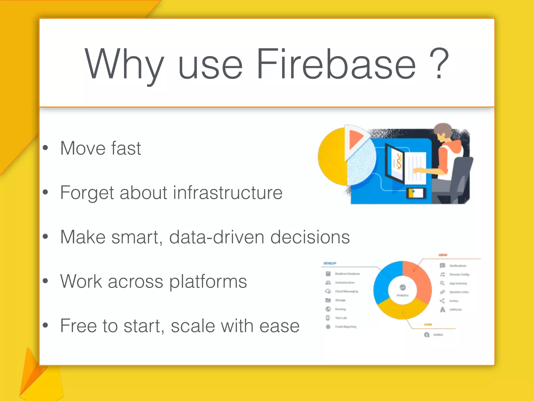 • Move fast
• Forget about infrastructure
• Make smart, data-driven decisions
• Work across platforms
• Free to start, scale with ease
Why use Firebase ?
 