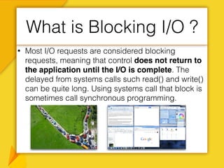 • Most I/O requests are considered blocking
requests, meaning that control does not return to
the application until the I/O is complete. The
delayed from systems calls such read() and write()
can be quite long. Using systems call that block is
sometimes call synchronous programming.
What is Blocking I/O ?
 