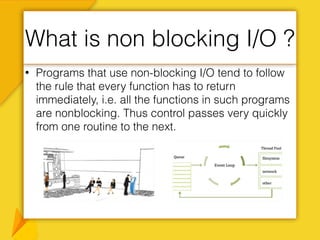 • Programs that use non-blocking I/O tend to follow
the rule that every function has to return
immediately, i.e. all the functions in such programs
are nonblocking. Thus control passes very quickly
from one routine to the next.
What is non blocking I/O ?
 