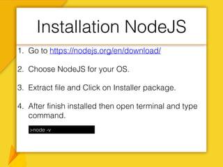 1. Go to https://nodejs.org/en/download/
2. Choose NodeJS for your OS.
3. Extract file and Click on Installer package.
4. After finish installed then open terminal and type
command.
Installation NodeJS
>node -v
 