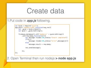 1.Put code in app.js following.
2. Open Terminal then run nodejs > node app.js
Create data
var Guid = require('guid');
app.post('/members/add',function(req,res){
var _guid = Guid.create();
var guid = _guid.toString();
firebase.database().ref('members/' + guid.toString())
.set(req.body,function(err){
var message ={code:200,status:"Insert completed"}
if(err)
message ={code:500,status:"error",message:err}
else
message.result = req.body;
res.send(message);
});
});
 