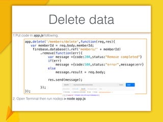 1.Put code in app.js following.
2. Open Terminal then run nodejs > node app.js
Delete data
app.delete('/members/delete',function(req,res){
var memberId = req.body.memberId;
firebase.database().ref('members/' + memberId)
.remove(function(err){
var message ={code:200,status:"Remove completed"}
if(err)
message ={code:500,status:"error",message:err}
else
message.result = req.body;
res.send(message);
});
});
 