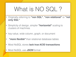 • Originally referring to "non SQL", "non relational" or "not
only SQL"
• Simplicity of design, simpler "horizontal" scaling to
clusters of machines
• key-value, wide column, graph, or document
• "more ﬂexible" than relational database tables
• Most NoSQL stores lack true ACID transactions
• Most NoSQL use JSON format
What is NO SQL ?
 