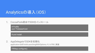 Analyticsの導入（iOS）
1. CocoaPods経由でSDKをインストール
2. AppDelegateでSDKを初期化
application:didFinishLaunchingWithOptions:メソッド内に実装
# Podfile
pod ‘Firebase/Core’
# pod install
FIRApp.configure()
 