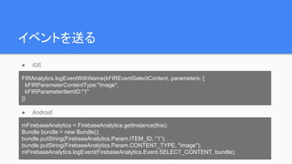 イベントを送る
● iOS
● Android
FIRAnalytics.logEventWithName(kFIREventSelectContent, parameters: [
kFIRParameterContentType:"image",
kFIRParameterItemID:"1"
])
mFirebaseAnalytics = FirebaseAnalytics.getInstance(this);
Bundle bundle = new Bundle();
bundle.putString(FirebaseAnalytics.Param.ITEM_ID, “1”);
bundle.putString(FirebaseAnalytics.Param.CONTENT_TYPE, "image");
mFirebaseAnalytics.logEvent(FirebaseAnalytics.Event.SELECT_CONTENT, bundle);
 