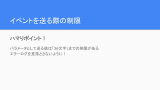 イベントを送る際の制限
ハマりポイント！
パラメータとして送る値は「36文字」までの制限がある
エラーログを見落とさないように！
 