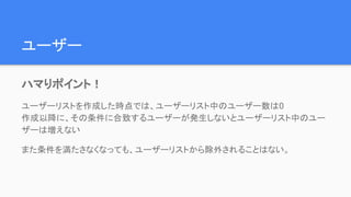 ユーザー
ハマりポイント！
ユーザーリストを作成した時点では、ユーザーリスト中のユーザー数は0
作成以降に、その条件に合致するユーザーが発生しないとユーザーリスト中のユー
ザーは増えない
また条件を満たさなくなっても、ユーザーリストから除外されることはない。
 