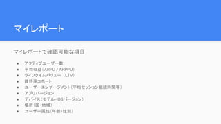 マイレポート
マイレポートで確認可能な項目
● アクティブユーザー数
● 平均収益（ARPU / ARPPU）
● ライフタイムバリュー （LTV）
● 維持率コホート
● ユーザーエンゲージメント（平均セッション継続時間等）
● アプリバージョン
● デバイス（モデル・OSバージョン）
● 場所（国・地域）
● ユーザー属性（年齢・性別）
 