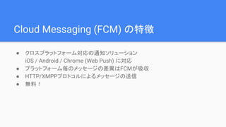 Cloud Messaging (FCM) の特徴
● クロスプラットフォーム対応の通知ソリューション
iOS / Android / Chrome (Web Push) に対応
● プラットフォーム毎のメッセージの差異はFCMが吸収
● HTTP/XMPPプロトコルによるメッセージの送信
● 無料！
 